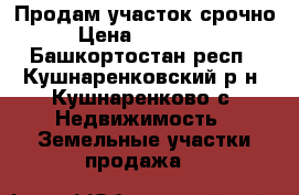 Продам участок срочно › Цена ­ 350 000 - Башкортостан респ., Кушнаренковский р-н, Кушнаренково с. Недвижимость » Земельные участки продажа   